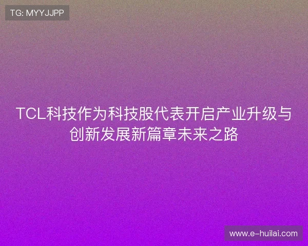 TCL科技作为科技股代表开启产业升级与创新发展新篇章未来之路